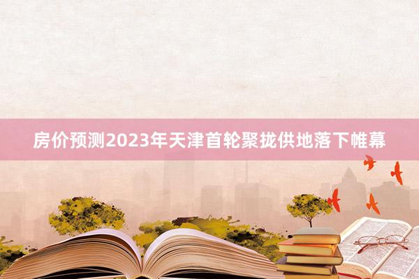 房价预测2023年天津首轮聚拢供地落下帷幕