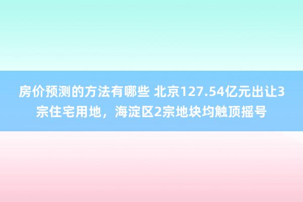 房价预测的方法有哪些 北京127.54亿元出让3宗住宅用地，海淀区2宗地块均触顶摇号