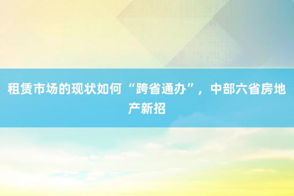 租赁市场的现状如何 “跨省通办”，中部六省房地产新招