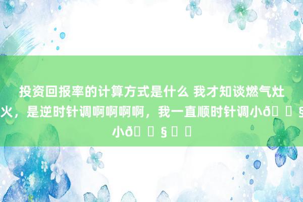 投资回报率的计算方式是什么 我才知谈燃气灶调小火，是逆时针调啊啊啊啊，我一直顺时针调小😧 ​​