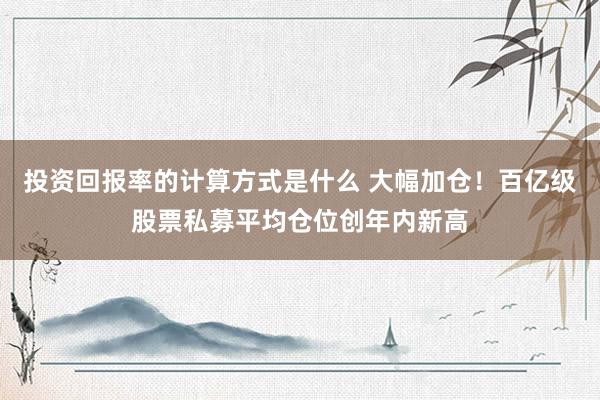 投资回报率的计算方式是什么 大幅加仓！百亿级股票私募平均仓位创年内新高