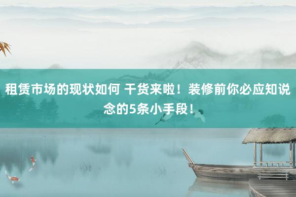 租赁市场的现状如何 干货来啦！装修前你必应知说念的5条小手段！