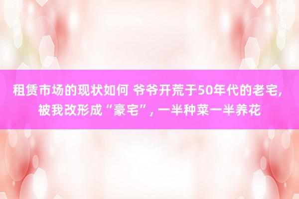 租赁市场的现状如何 爷爷开荒于50年代的老宅, 被我改形成“豪宅”, 一半种菜一半养花