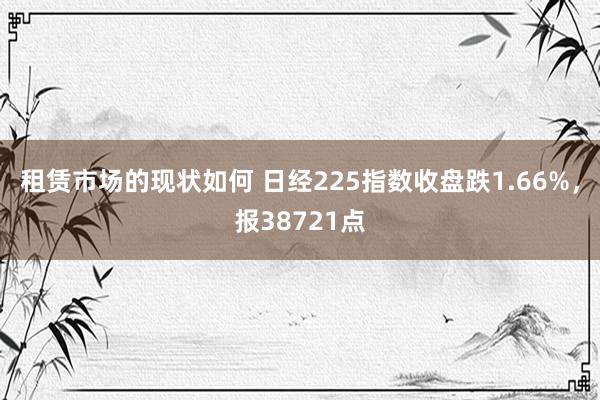 租赁市场的现状如何 日经225指数收盘跌1.66%，报38721点