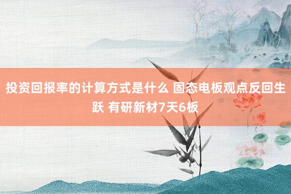 投资回报率的计算方式是什么 固态电板观点反回生跃 有研新材7天6板