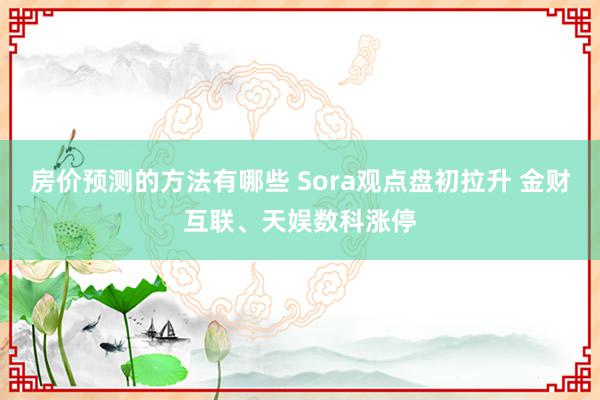 房价预测的方法有哪些 Sora观点盘初拉升 金财互联、天娱数科涨停