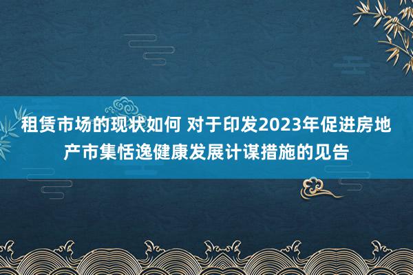 租赁市场的现状如何 对于印发2023年促进房地产市集恬逸健康发展计谋措施的见告