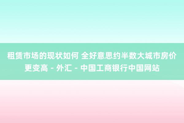 租赁市场的现状如何 全好意思约半数大城市房价更变高－外汇－中国工商银行中国网站