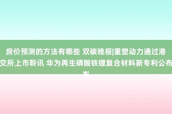 房价预测的方法有哪些 双碳晚报|重塑动力通过港交所上市聆讯 华为再生磷酸铁锂复合材料新专利公布