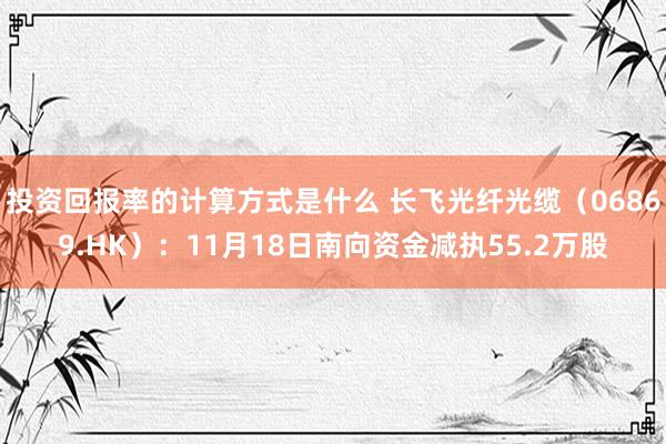 投资回报率的计算方式是什么 长飞光纤光缆（06869.HK）：11月18日南向资金减执55.2万股