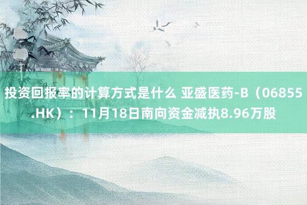 投资回报率的计算方式是什么 亚盛医药-B（06855.HK）：11月18日南向资金减执8.96万股