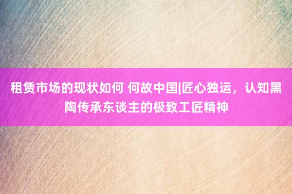 租赁市场的现状如何 何故中国|匠心独运，认知黑陶传承东谈主的极致工匠精神