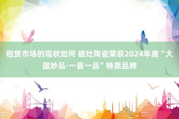 租赁市场的现状如何 磁灶陶瓷荣获2024年度“大国妙品·一县一品”特质品牌