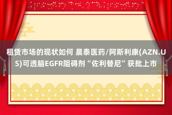 租赁市场的现状如何 晨泰医药/阿斯利康(AZN.US)可透脑EGFR阻碍剂“佐利替尼”获批上市