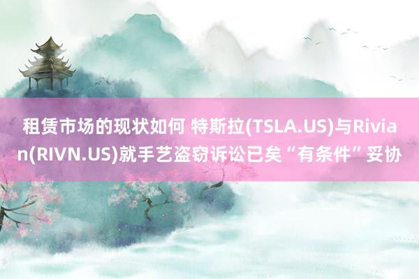 租赁市场的现状如何 特斯拉(TSLA.US)与Rivian(RIVN.US)就手艺盗窃诉讼已矣“有条件”妥协