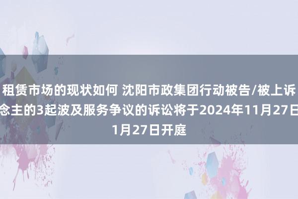 租赁市场的现状如何 沈阳市政集团行动被告/被上诉东说念主的3起波及服务争议的诉讼将于2024年11月27日开庭