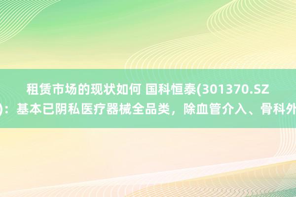 租赁市场的现状如何 国科恒泰(301370.SZ)：基本已阴私医疗器械全品类，除血管介入、骨科外