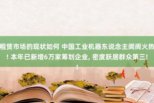 租赁市场的现状如何 中国工业机器东说念主阛阓火热! 本年已新增6万家筹划企业, 密度跃居群众第三!