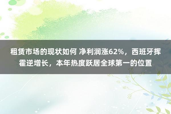 租赁市场的现状如何 净利润涨62%，西班牙挥霍逆增长，本年热度跃居全球第一的位置