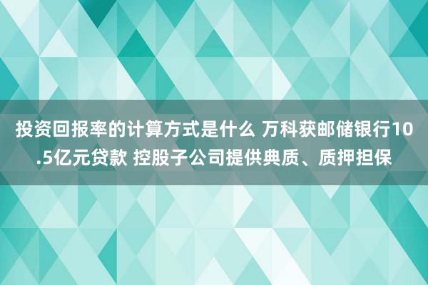 投资回报率的计算方式是什么 万科获邮储银行10.5亿元贷款 控股子公司提供典质、质押担保