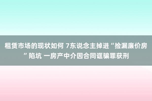 租赁市场的现状如何 7东说念主掉进“捡漏廉价房”陷坑 一房产中介因合同诓骗罪获刑