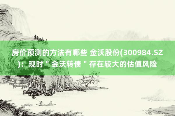 房价预测的方法有哪些 金沃股份(300984.SZ)：现时＂金沃转债＂存在较大的估值风险