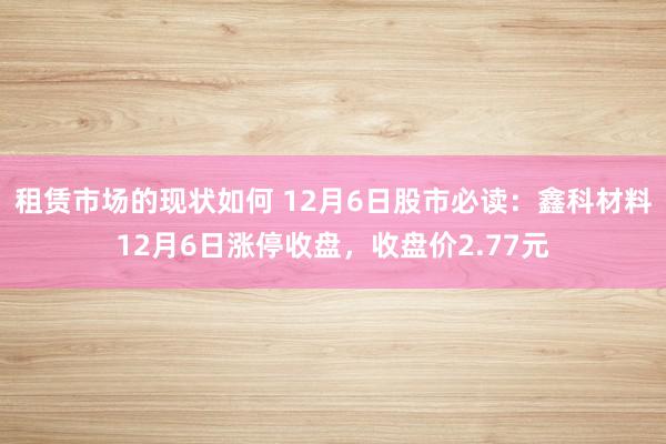 租赁市场的现状如何 12月6日股市必读：鑫科材料12月6日涨停收盘，收盘价2.77元