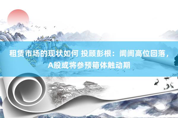 租赁市场的现状如何 投顾彭根：阛阓高位回落，A股或将参预箱体触动期