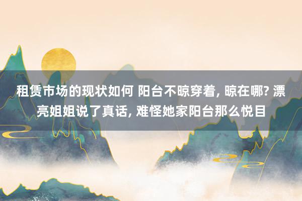 租赁市场的现状如何 阳台不晾穿着, 晾在哪? 漂亮姐姐说了真话, 难怪她家阳台那么悦目