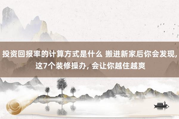 投资回报率的计算方式是什么 搬进新家后你会发现, 这7个装修操办, 会让你越住越爽