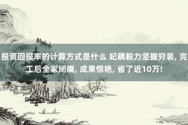 投资回报率的计算方式是什么 妃耦毅力坚握穷装, 完工后全家闭嘴, 成果惊艳, 省了近10万!