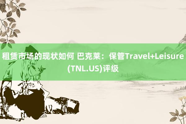 租赁市场的现状如何 巴克莱：保管Travel+Leisure(TNL.US)评级