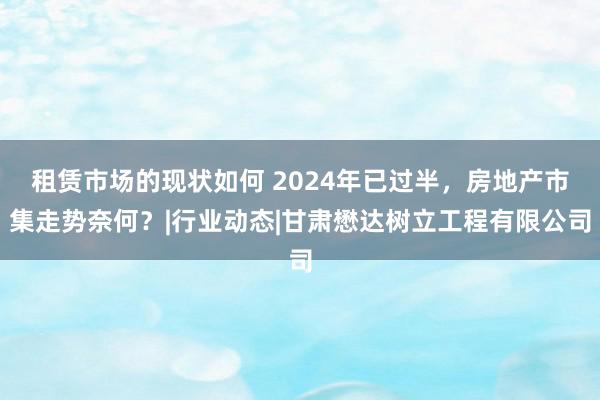 租赁市场的现状如何 2024年已过半，房地产市集走势奈何？|行业动态|甘肃懋达树立工程有限公司