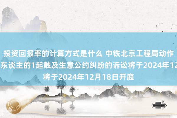 投资回报率的计算方式是什么 中铁北京工程局动作被告/被上诉东谈主的1起触及生意公约纠纷的诉讼将于2024年12月18日开庭