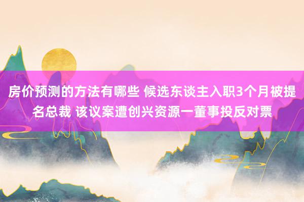 房价预测的方法有哪些 候选东谈主入职3个月被提名总裁 该议案遭创兴资源一董事投反对票