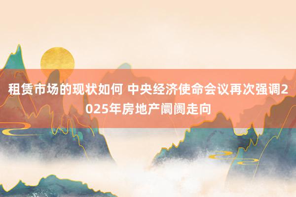 租赁市场的现状如何 中央经济使命会议再次强调2025年房地产阛阓走向