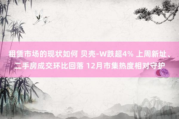 租赁市场的现状如何 贝壳-W跌超4% 上周新址、二手房成交环比回落 12月市集热度相对守护