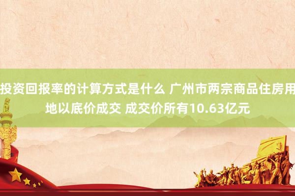 投资回报率的计算方式是什么 广州市两宗商品住房用地以底价成交 成交价所有10.63亿元