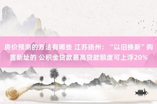 房价预测的方法有哪些 江苏扬州：“以旧换新”购置新址的 公积金贷款最高贷款额度可上浮20%