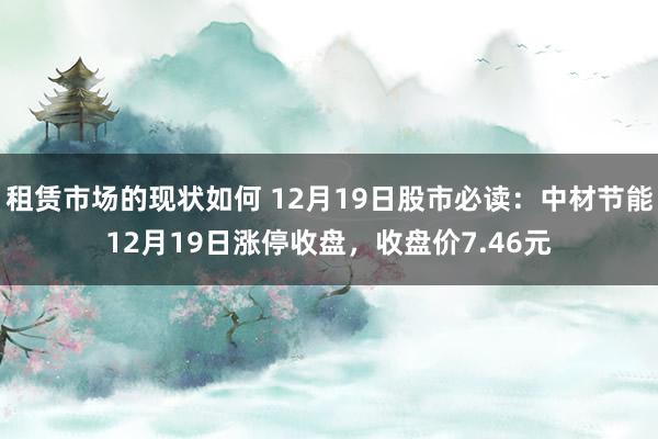 租赁市场的现状如何 12月19日股市必读：中材节能12月19日涨停收盘，收盘价7.46元