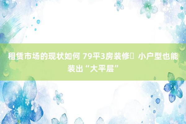 租赁市场的现状如何 79平3房装修❗小户型也能装出“大平层”