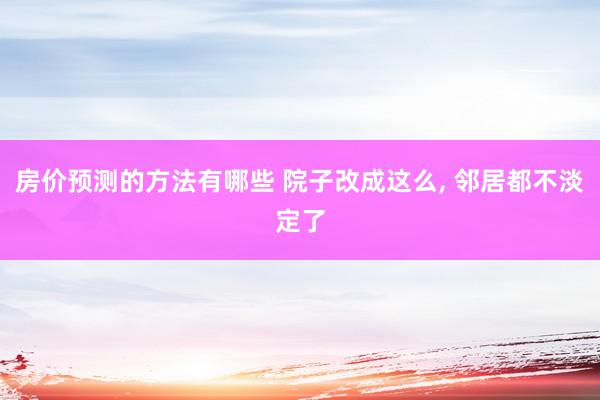 房价预测的方法有哪些 院子改成这么, 邻居都不淡定了