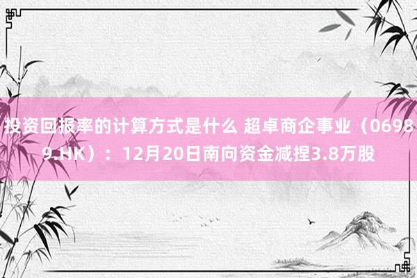 投资回报率的计算方式是什么 超卓商企事业（06989.HK）：12月20日南向资金减捏3.8万股