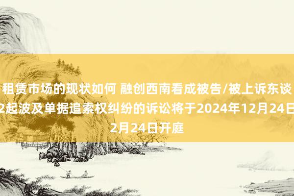 租赁市场的现状如何 融创西南看成被告/被上诉东谈主的2起波及单据追索权纠纷的诉讼将于2024年12月24日开庭