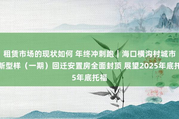 租赁市场的现状如何 年终冲刺跑｜海口横沟村城市更新型样（一期）回迁安置房全面封顶 展望2025年底托福