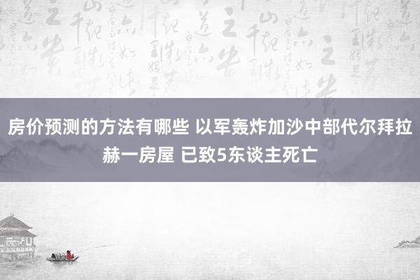 房价预测的方法有哪些 以军轰炸加沙中部代尔拜拉赫一房屋 已致5东谈主死亡