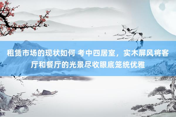 租赁市场的现状如何 考中四居室，实木屏风将客厅和餐厅的光景尽收眼底笼统优雅