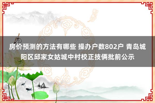 房价预测的方法有哪些 操办户数802户 青岛城阳区邱家女姑城中村校正技俩批前公示