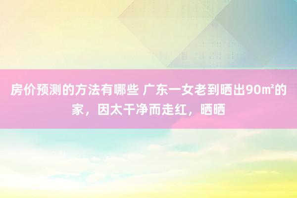 房价预测的方法有哪些 广东一女老到晒出90㎡的家，因太干净而走红，晒晒