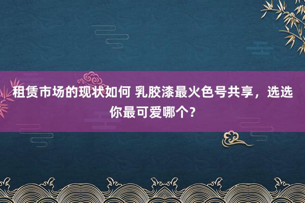 租赁市场的现状如何 乳胶漆最火色号共享，选选你最可爱哪个？